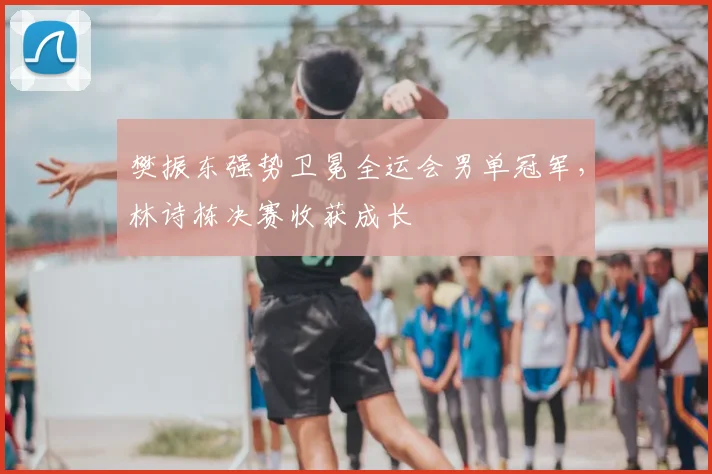 樊振东强势卫冕全运会男单冠军,林诗栋决赛收获成长